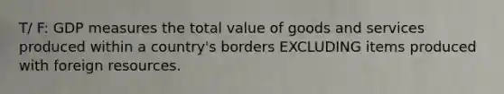 T/ F: GDP measures the total value of goods and services produced within a country's borders EXCLUDING items produced with foreign resources.