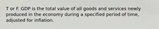 T or F. GDP is the total value of all goods and services newly produced in the economy during a specified period of time, adjusted for inflation.