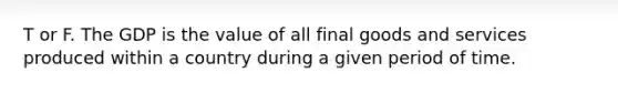 T or F. The GDP is the value of all final goods and services produced within a country during a given period of time.