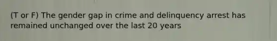 (T or F) The gender gap in crime and delinquency arrest has remained unchanged over the last 20 years