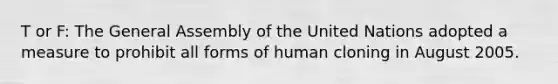 T or F: The General Assembly of the United Nations adopted a measure to prohibit all forms of human cloning in August 2005.