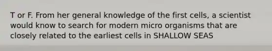 T or F. From her general knowledge of the first cells, a scientist would know to search for modern micro organisms that are closely related to the earliest cells in SHALLOW SEAS