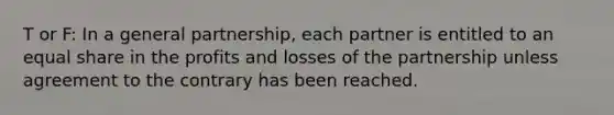 T or F: In a general partnership, each partner is entitled to an equal share in the profits and losses of the partnership unless agreement to the contrary has been reached.