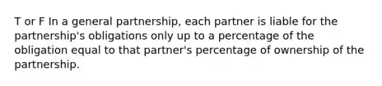 T or F In a general partnership, each partner is liable for the partnership's obligations only up to a percentage of the obligation equal to that partner's percentage of ownership of the partnership.