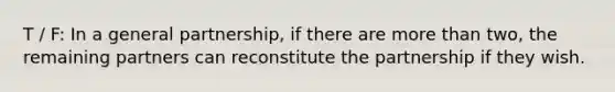 T / F: In a general partnership, if there are more than two, the remaining partners can reconstitute the partnership if they wish.