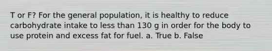 T or F? For the general population, it is healthy to reduce carbohydrate intake to less than 130 g in order for the body to use protein and excess fat for fuel. a. True b. False