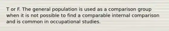 T or F. The general population is used as a comparison group when it is not possible to find a comparable internal comparison and is common in occupational studies.