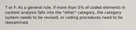 T or F: As a general rule, if <a href='https://www.questionai.com/knowledge/keWHlEPx42-more-than' class='anchor-knowledge'>more than</a> 5% of coded elements in content analysis falls into the "other" category, the category system needs to be revised, or coding procedures need to be reexamined.