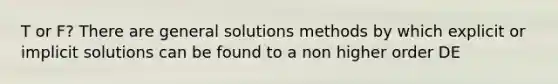 T or F? There are general solutions methods by which explicit or implicit solutions can be found to a non higher order DE