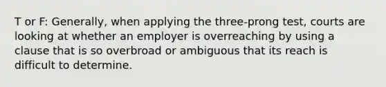 T or F: Generally, when applying the three-prong test, courts are looking at whether an employer is overreaching by using a clause that is so overbroad or ambiguous that its reach is difficult to determine.