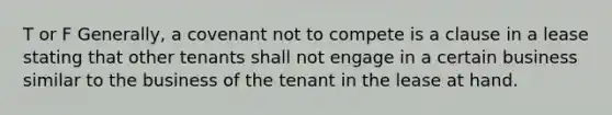 T or F Generally, a covenant not to compete is a clause in a lease stating that other tenants shall not engage in a certain business similar to the business of the tenant in the lease at hand.