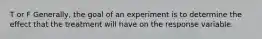 T or F ​Generally, the goal of an experiment is to determine the effect that the treatment will have on the response variable.
