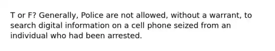 T or F? Generally, Police are not allowed, without a warrant, to search digital information on a cell phone seized from an individual who had been arrested.