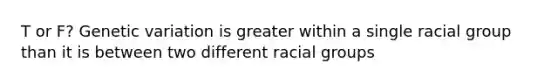 T or F? Genetic variation is greater within a single racial group than it is between two different racial groups