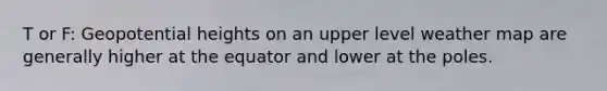 T or F: Geopotential heights on an upper level weather map are generally higher at the equator and lower at the poles.