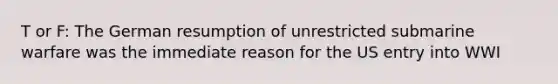 T or F: The German resumption of unrestricted submarine warfare was the immediate reason for the US entry into WWI