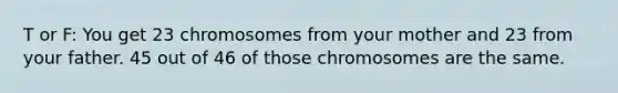 T or F: You get 23 chromosomes from your mother and 23 from your father. 45 out of 46 of those chromosomes are the same.