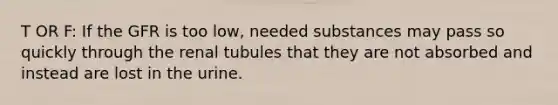 T OR F: If the GFR is too low, needed substances may pass so quickly through the renal tubules that they are not absorbed and instead are lost in the urine.