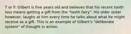 T or F: Gilbert is five years old and believes that his recent tooth loss means getting a gift from the "tooth fairy". His older sister however, laughs at him every time he talks about what he might receive as a gift. This is an example of Gilbert's "deliberate system" of thought in action.