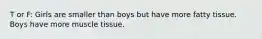 T or F: Girls are smaller than boys but have more fatty tissue. Boys have more muscle tissue.