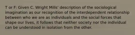 T or F: Given C. Wright Mills' description of the sociological imagination as our recognition of the interdependent relationship between who we are as individuals and the social forces that shape our lives, it follows that neither society nor the individual can be understood in isolation from the other.