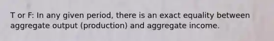 T or F: In any given period, there is an exact equality between aggregate output (production) and aggregate income.