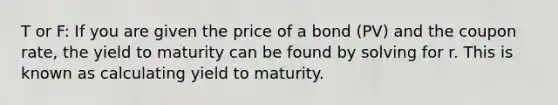 T or F: If you are given the price of a bond (PV) and the coupon rate, the yield to maturity can be found by solving for r. This is known as calculating yield to maturity.