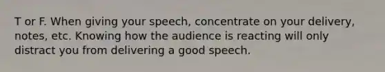 T or F. When giving your speech, concentrate on your delivery, notes, etc. Knowing how the audience is reacting will only distract you from delivering a good speech.