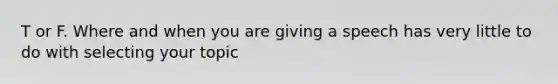 T or F. Where and when you are giving a speech has very little to do with selecting your topic