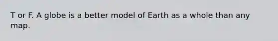 T or F. A globe is a better model of Earth as a whole than any map.