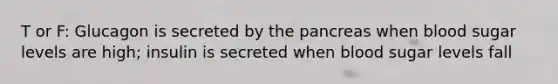 T or F: Glucagon is secreted by the pancreas when blood sugar levels are high; insulin is secreted when blood sugar levels fall