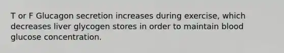 T or F Glucagon secretion increases during exercise, which decreases liver glycogen stores in order to maintain blood glucose concentration.