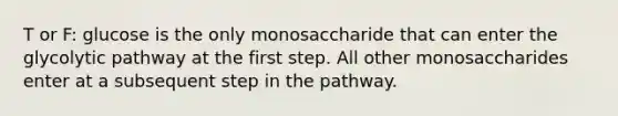 T or F: glucose is the only monosaccharide that can enter the glycolytic pathway at the first step. All other monosaccharides enter at a subsequent step in the pathway.