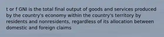 t or f GNI is the total final output of goods and services produced by the country's economy within the country's territory by residents and nonresidents, regardless of its allocation between domestic and foreign claims