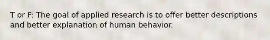 T or F: The goal of applied research is to offer better descriptions and better explanation of human behavior.