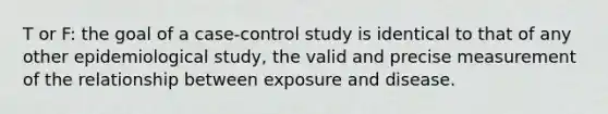 T or F: the goal of a case-control study is identical to that of any other epidemiological study, the valid and precise measurement of the relationship between exposure and disease.