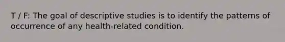 T / F: The goal of descriptive studies is to identify the patterns of occurrence of any health-related condition.