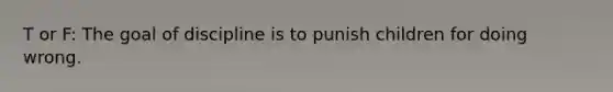 T or F: The goal of discipline is to punish children for doing wrong.