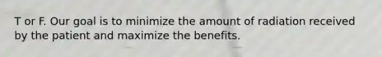 T or F. Our goal is to minimize the amount of radiation received by the patient and maximize the benefits.
