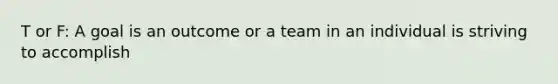 T or F: A goal is an outcome or a team in an individual is striving to accomplish