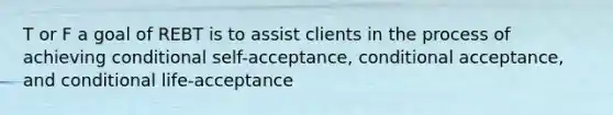 T or F a goal of REBT is to assist clients in the process of achieving conditional self-acceptance, conditional acceptance, and conditional life-acceptance