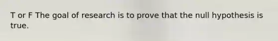 T or F The goal of research is to prove that the null hypothesis is true.