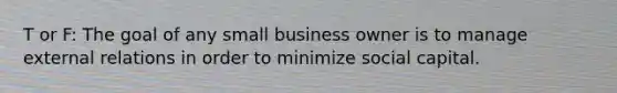 T or F: The goal of any small business owner is to manage external relations in order to minimize social capital.