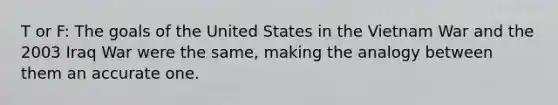 T or F: The goals of the United States in the Vietnam War and the 2003 Iraq War were the same, making the analogy between them an accurate one.