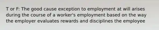 T or F: The good cause exception to employment at will arises during the course of a worker's employment based on the way the employer evaluates rewards and disciplines the employee