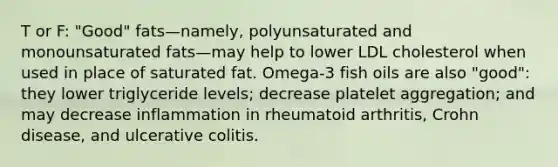 T or F: "Good" fats—namely, polyunsaturated and monounsaturated fats—may help to lower LDL cholesterol when used in place of saturated fat. Omega-3 fish oils are also "good": they lower triglyceride levels; decrease platelet aggregation; and may decrease inflammation in rheumatoid arthritis, Crohn disease, and ulcerative colitis.