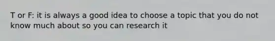 T or F: it is always a good idea to choose a topic that you do not know much about so you can research it