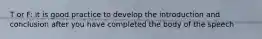 T or F: it is good practice to develop the introduction and conclusion after you have completed the body of the speech