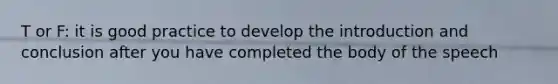 T or F: it is good practice to develop the introduction and conclusion after you have completed the body of the speech