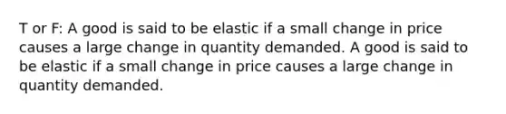 T or F: A good is said to be elastic if a small change in price causes a large change in quantity demanded. A good is said to be elastic if a small change in price causes a large change in quantity demanded.